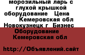 морозильный ларь с глухой крышкой оборудование › Цена ­ 19 000 - Кемеровская обл., Новокузнецк г. Бизнес » Оборудование   . Кемеровская обл.